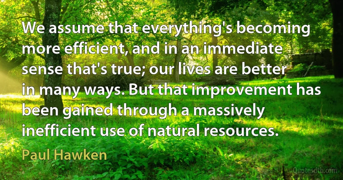 We assume that everything's becoming more efficient, and in an immediate sense that's true; our lives are better in many ways. But that improvement has been gained through a massively inefficient use of natural resources. (Paul Hawken)