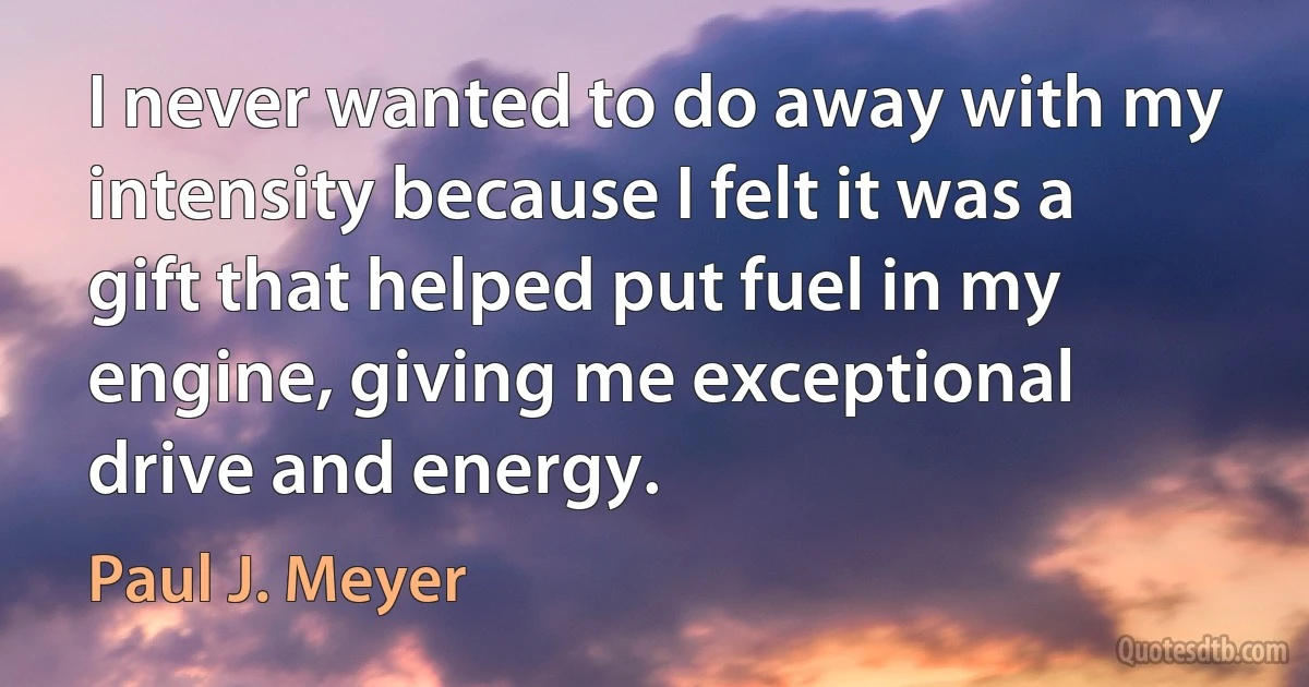 I never wanted to do away with my intensity because I felt it was a gift that helped put fuel in my engine, giving me exceptional drive and energy. (Paul J. Meyer)