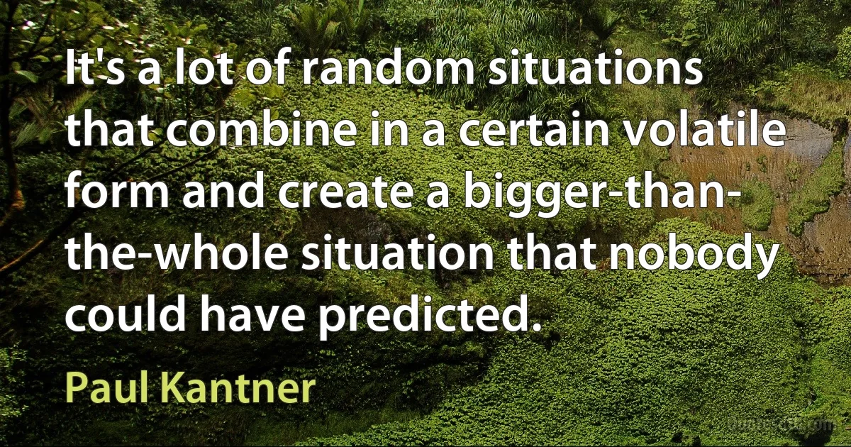 It's a lot of random situations that combine in a certain volatile form and create a bigger-than- the-whole situation that nobody could have predicted. (Paul Kantner)