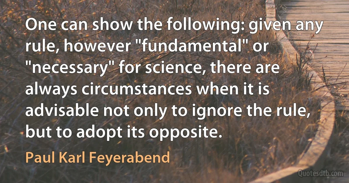 One can show the following: given any rule, however "fundamental" or "necessary" for science, there are always circumstances when it is advisable not only to ignore the rule, but to adopt its opposite. (Paul Karl Feyerabend)