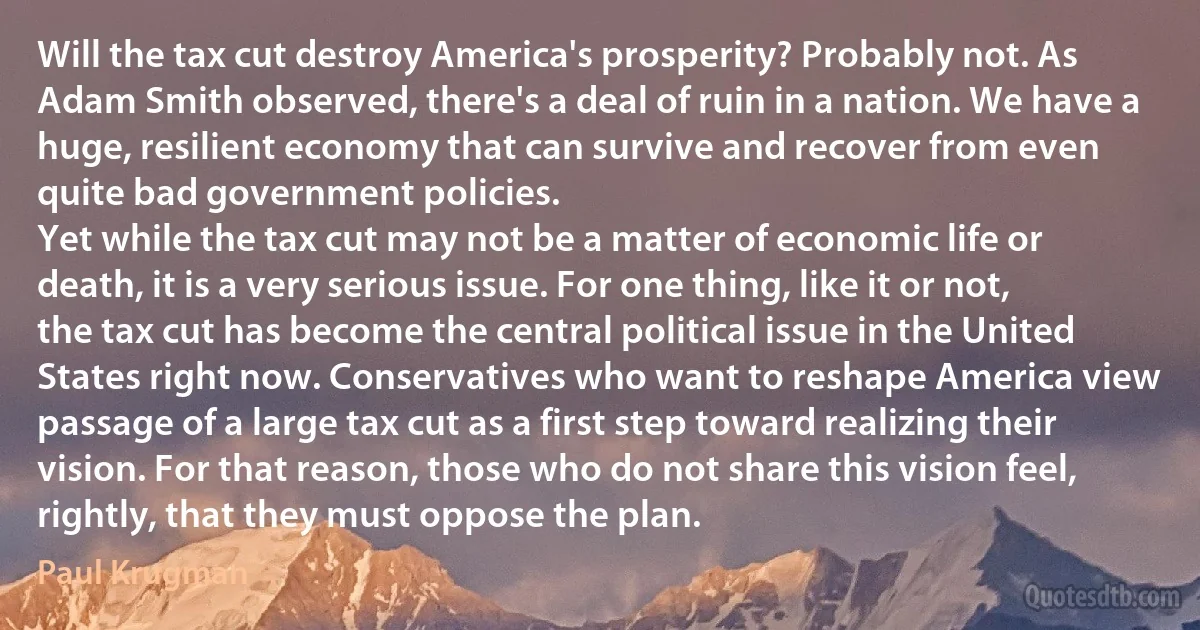 Will the tax cut destroy America's prosperity? Probably not. As Adam Smith observed, there's a deal of ruin in a nation. We have a huge, resilient economy that can survive and recover from even quite bad government policies.
Yet while the tax cut may not be a matter of economic life or death, it is a very serious issue. For one thing, like it or not, the tax cut has become the central political issue in the United States right now. Conservatives who want to reshape America view passage of a large tax cut as a first step toward realizing their vision. For that reason, those who do not share this vision feel, rightly, that they must oppose the plan. (Paul Krugman)