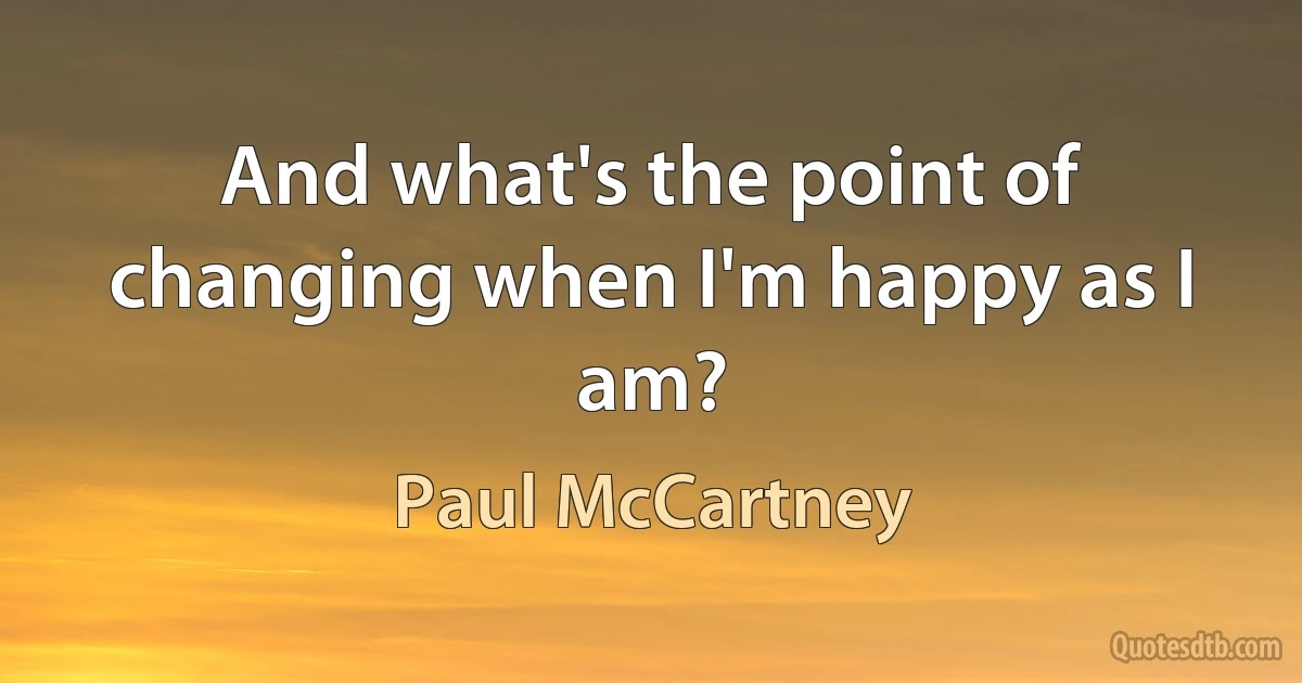 And what's the point of changing when I'm happy as I am? (Paul McCartney)