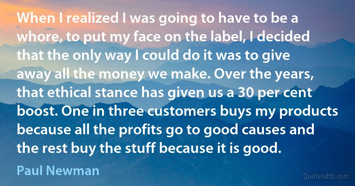 When I realized I was going to have to be a whore, to put my face on the label, I decided that the only way I could do it was to give away all the money we make. Over the years, that ethical stance has given us a 30 per cent boost. One in three customers buys my products because all the profits go to good causes and the rest buy the stuff because it is good. (Paul Newman)