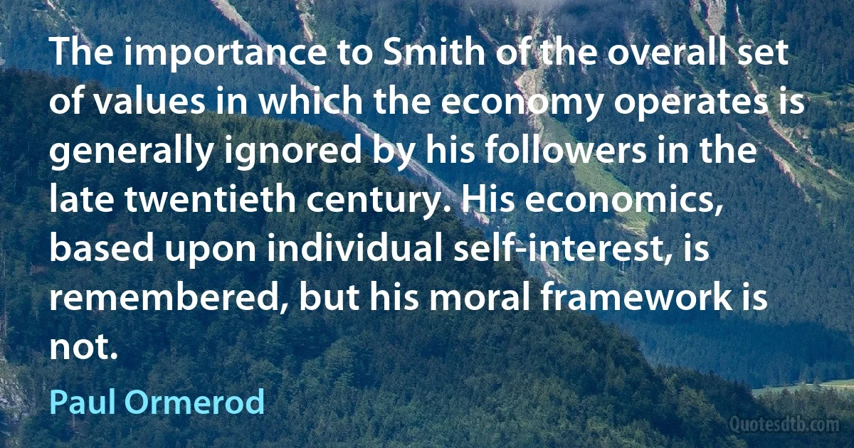 The importance to Smith of the overall set of values in which the economy operates is generally ignored by his followers in the late twentieth century. His economics, based upon individual self-interest, is remembered, but his moral framework is not. (Paul Ormerod)