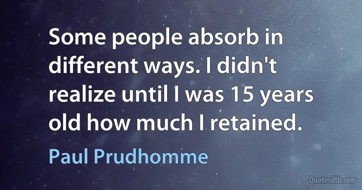 Some people absorb in different ways. I didn't realize until I was 15 years old how much I retained. (Paul Prudhomme)