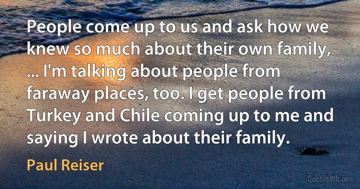 People come up to us and ask how we knew so much about their own family, ... I'm talking about people from faraway places, too. I get people from Turkey and Chile coming up to me and saying I wrote about their family. (Paul Reiser)