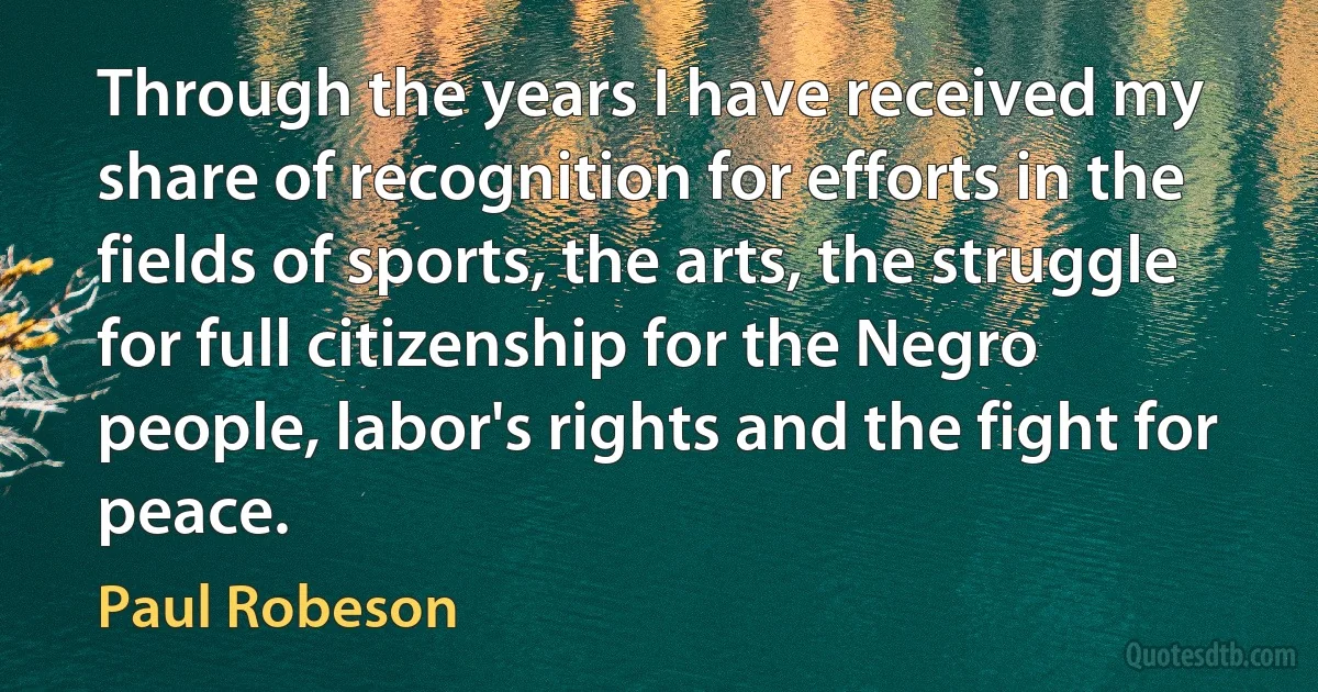 Through the years I have received my share of recognition for efforts in the fields of sports, the arts, the struggle for full citizenship for the Negro people, labor's rights and the fight for peace. (Paul Robeson)