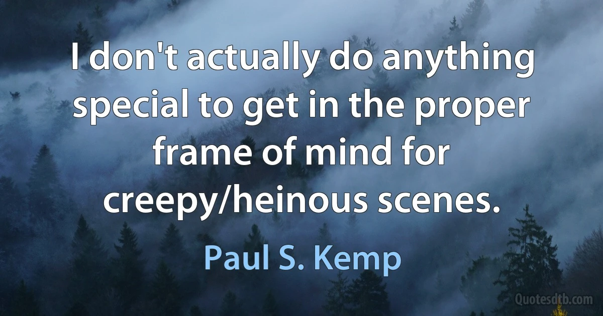 I don't actually do anything special to get in the proper frame of mind for creepy/heinous scenes. (Paul S. Kemp)