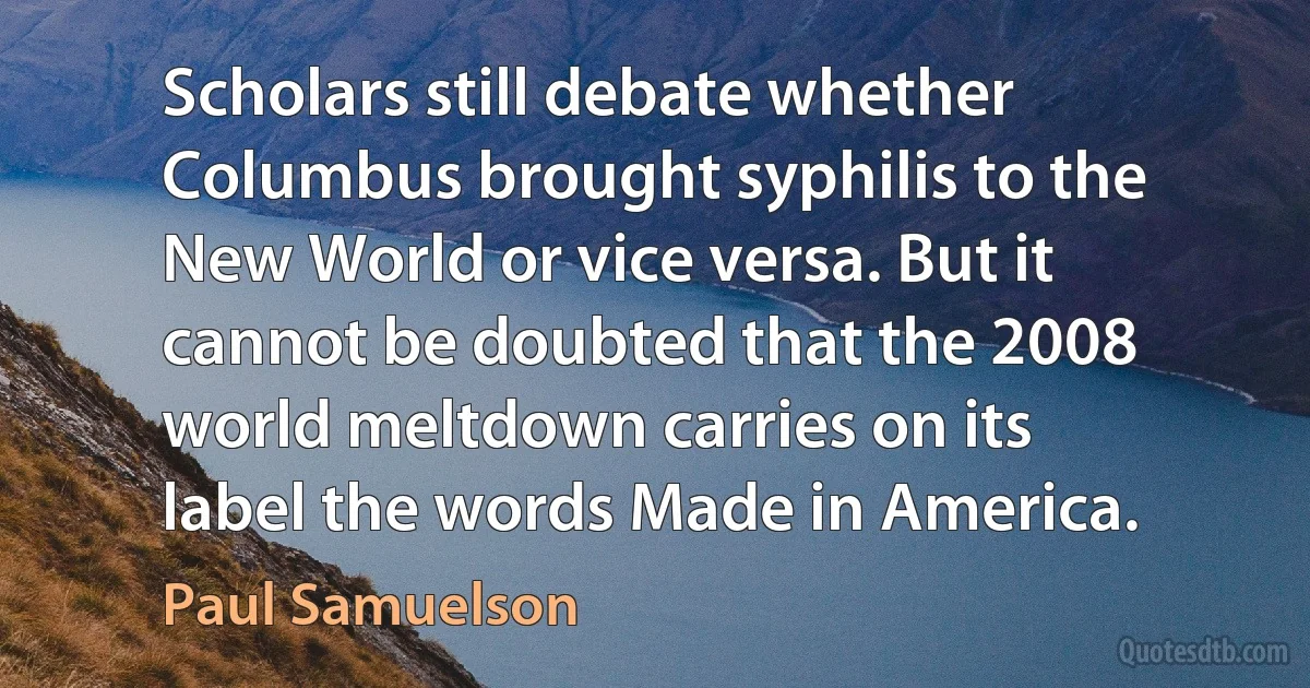 Scholars still debate whether Columbus brought syphilis to the New World or vice versa. But it cannot be doubted that the 2008 world meltdown carries on its label the words Made in America. (Paul Samuelson)