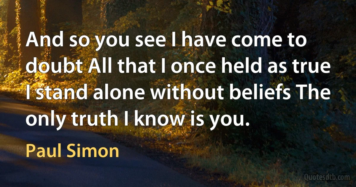 And so you see I have come to doubt All that I once held as true I stand alone without beliefs The only truth I know is you. (Paul Simon)