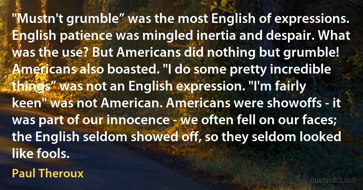 "Mustn't grumble” was the most English of expressions. English patience was mingled inertia and despair. What was the use? But Americans did nothing but grumble! Americans also boasted. "I do some pretty incredible things” was not an English expression. "I'm fairly keen" was not American. Americans were showoffs - it was part of our innocence - we often fell on our faces; the English seldom showed off, so they seldom looked like fools. (Paul Theroux)