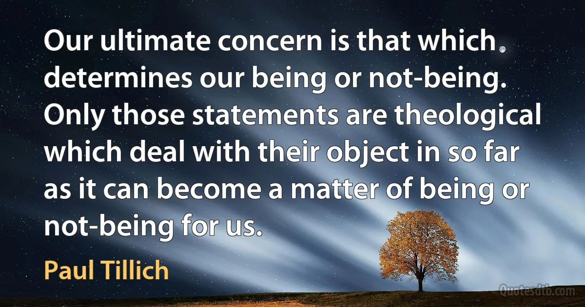 Our ultimate concern is that which determines our being or not-being. Only those statements are theological which deal with their object in so far as it can become a matter of being or not-being for us. (Paul Tillich)