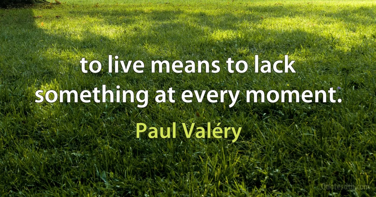 to live means to lack something at every moment. (Paul Valéry)