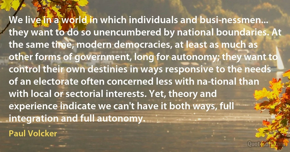 We live in a world in which individuals and busi­nessmen... they want to do so unencumbered by national boundaries. At the same time, modern democracies, at least as much as other forms of government, long for autonomy; they want to control their own destinies in ways responsive to the needs of an electorate often concerned less with na­tional than with local or sectorial interests. Yet, theory and experience indicate we can't have it both ways, full integration and full autonomy. (Paul Volcker)