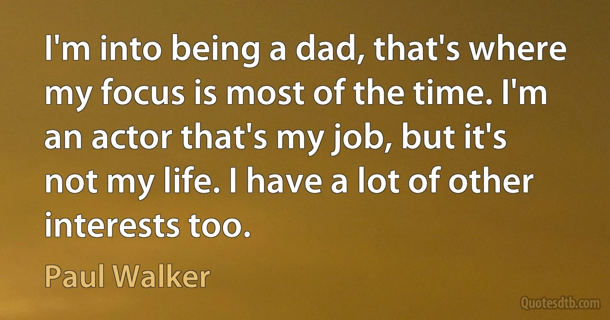 I'm into being a dad, that's where my focus is most of the time. I'm an actor that's my job, but it's not my life. I have a lot of other interests too. (Paul Walker)