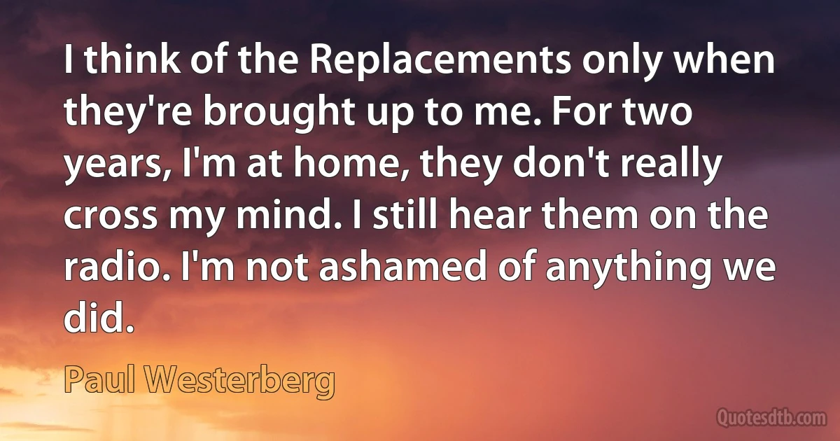 I think of the Replacements only when they're brought up to me. For two years, I'm at home, they don't really cross my mind. I still hear them on the radio. I'm not ashamed of anything we did. (Paul Westerberg)