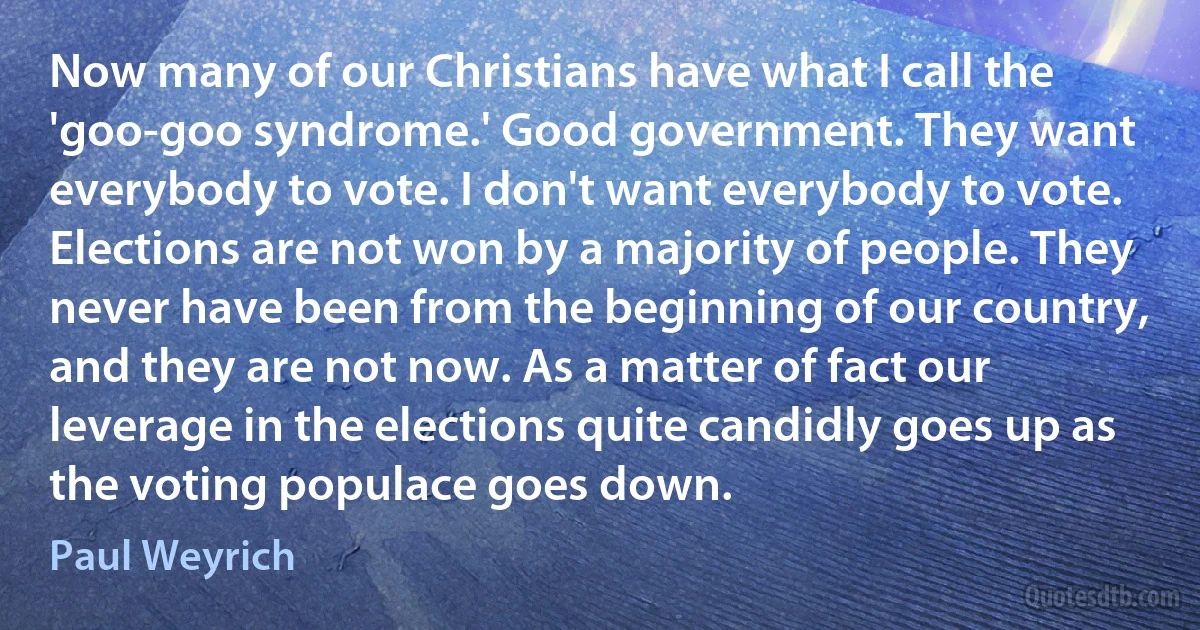 Now many of our Christians have what I call the 'goo-goo syndrome.' Good government. They want everybody to vote. I don't want everybody to vote. Elections are not won by a majority of people. They never have been from the beginning of our country, and they are not now. As a matter of fact our leverage in the elections quite candidly goes up as the voting populace goes down. (Paul Weyrich)