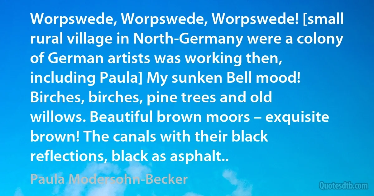 Worpswede, Worpswede, Worpswede! [small rural village in North-Germany were a colony of German artists was working then, including Paula] My sunken Bell mood! Birches, birches, pine trees and old willows. Beautiful brown moors – exquisite brown! The canals with their black reflections, black as asphalt.. (Paula Modersohn-Becker)