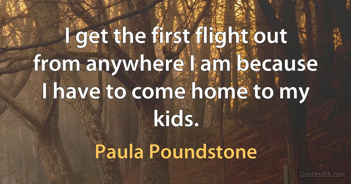 I get the first flight out from anywhere I am because I have to come home to my kids. (Paula Poundstone)