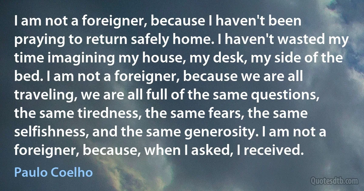 I am not a foreigner, because I haven't been praying to return safely home. I haven't wasted my time imagining my house, my desk, my side of the bed. I am not a foreigner, because we are all traveling, we are all full of the same questions, the same tiredness, the same fears, the same selfishness, and the same generosity. I am not a foreigner, because, when I asked, I received. (Paulo Coelho)