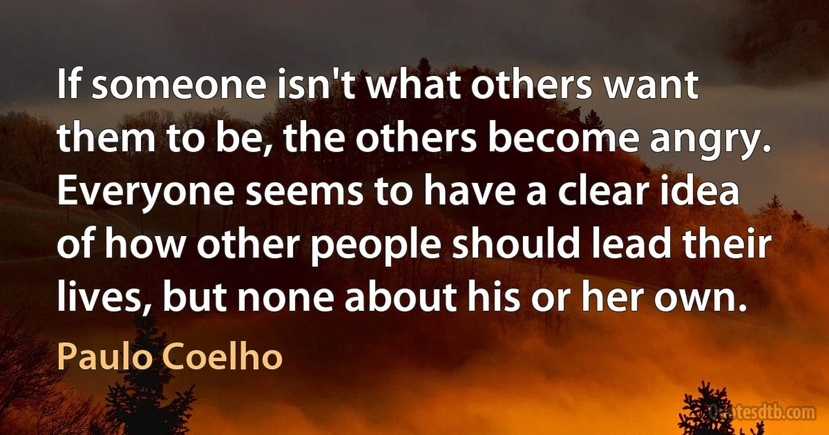 If someone isn't what others want them to be, the others become angry. Everyone seems to have a clear idea of how other people should lead their lives, but none about his or her own. (Paulo Coelho)