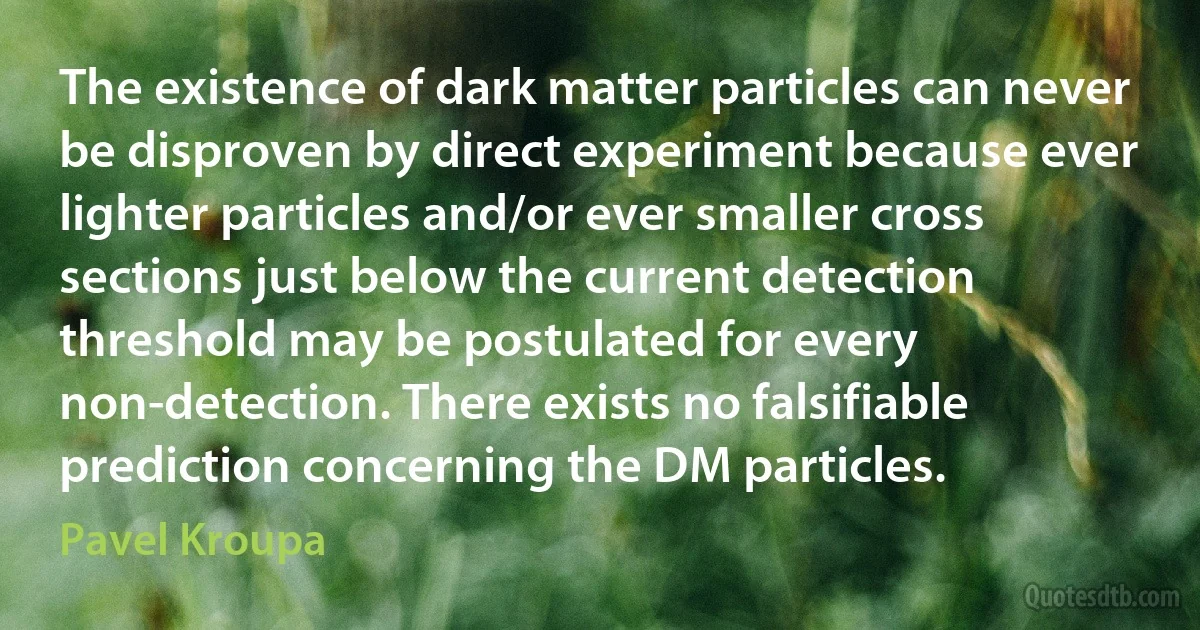 The existence of dark matter particles can never be disproven by direct experiment because ever lighter particles and/or ever smaller cross sections just below the current detection threshold may be postulated for every non-detection. There exists no falsifiable prediction concerning the DM particles. (Pavel Kroupa)