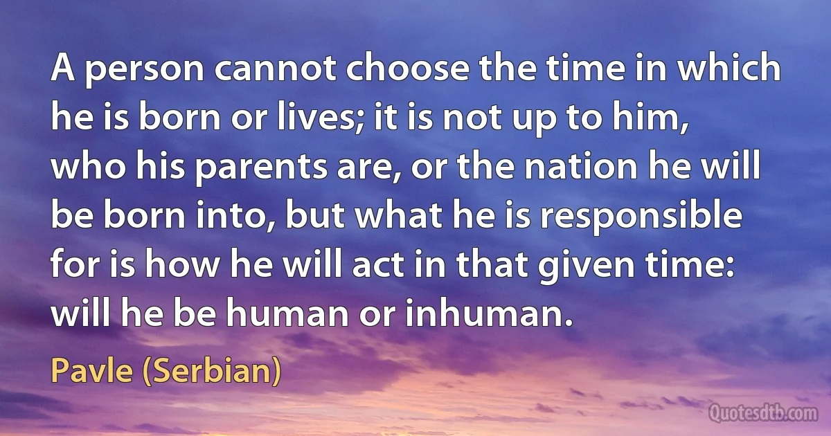 A person cannot choose the time in which he is born or lives; it is not up to him, who his parents are, or the nation he will be born into, but what he is responsible for is how he will act in that given time: will he be human or inhuman. (Pavle (Serbian))