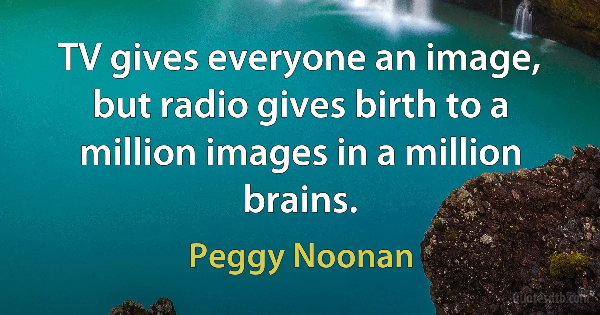 TV gives everyone an image, but radio gives birth to a million images in a million brains. (Peggy Noonan)