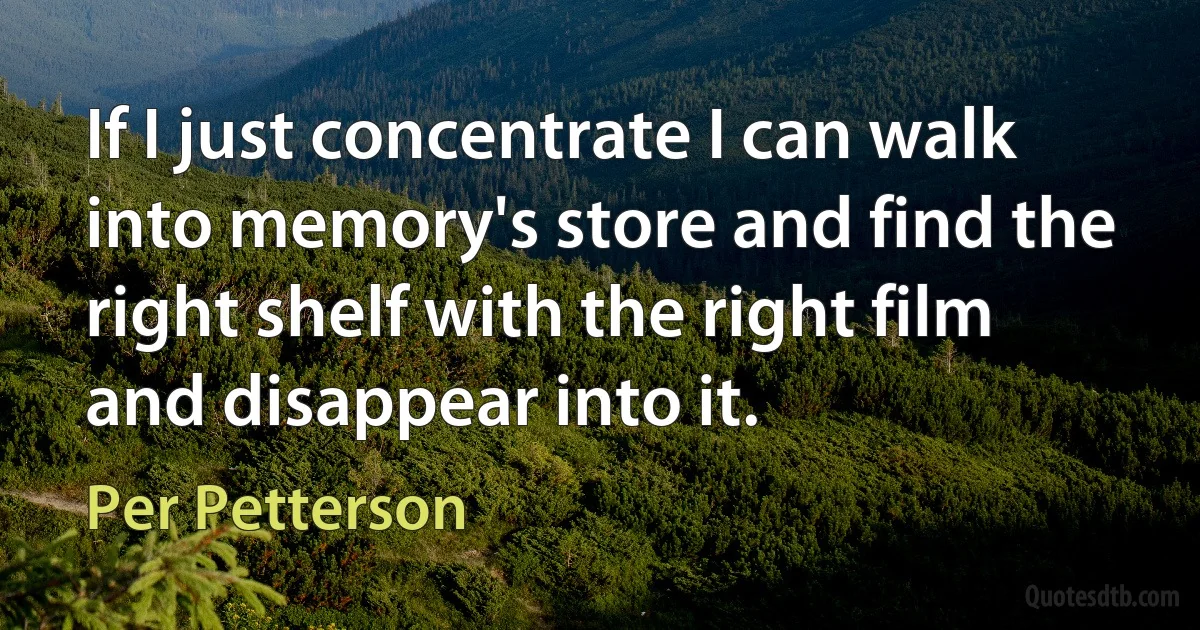 If I just concentrate I can walk into memory's store and find the right shelf with the right film and disappear into it. (Per Petterson)