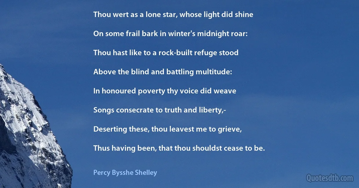 Thou wert as a lone star, whose light did shine

On some frail bark in winter's midnight roar:

Thou hast like to a rock-built refuge stood

Above the blind and battling multitude:

In honoured poverty thy voice did weave

Songs consecrate to truth and liberty,-

Deserting these, thou leavest me to grieve,

Thus having been, that thou shouldst cease to be. (Percy Bysshe Shelley)