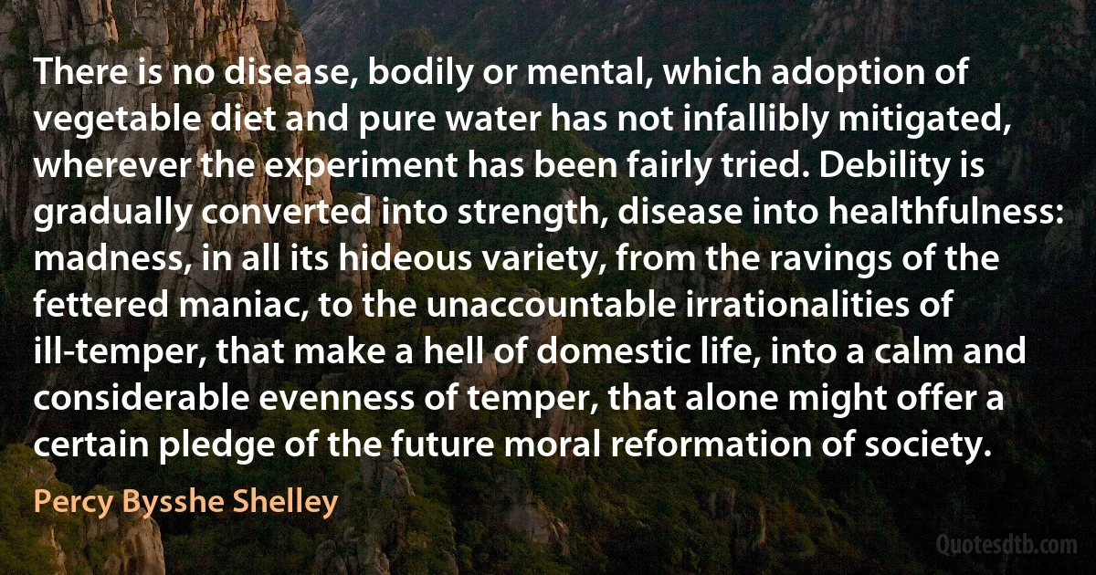 There is no disease, bodily or mental, which adoption of vegetable diet and pure water has not infallibly mitigated, wherever the experiment has been fairly tried. Debility is gradually converted into strength, disease into healthfulness: madness, in all its hideous variety, from the ravings of the fettered maniac, to the unaccountable irrationalities of ill-temper, that make a hell of domestic life, into a calm and considerable evenness of temper, that alone might offer a certain pledge of the future moral reformation of society. (Percy Bysshe Shelley)