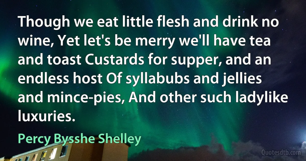 Though we eat little flesh and drink no wine, Yet let's be merry we'll have tea and toast Custards for supper, and an endless host Of syllabubs and jellies and mince-pies, And other such ladylike luxuries. (Percy Bysshe Shelley)