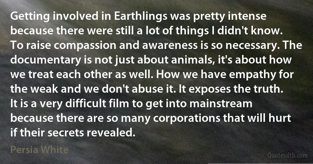 Getting involved in Earthlings was pretty intense because there were still a lot of things I didn't know. To raise compassion and awareness is so necessary. The documentary is not just about animals, it's about how we treat each other as well. How we have empathy for the weak and we don't abuse it. It exposes the truth. It is a very difficult film to get into mainstream because there are so many corporations that will hurt if their secrets revealed. (Persia White)