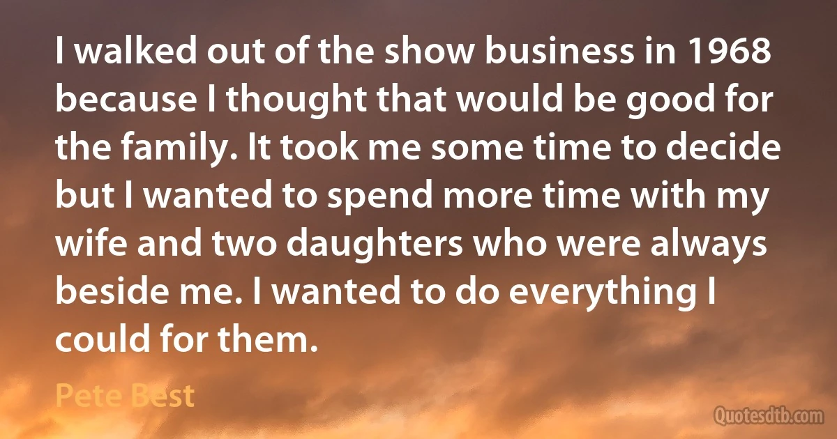 I walked out of the show business in 1968 because I thought that would be good for the family. It took me some time to decide but I wanted to spend more time with my wife and two daughters who were always beside me. I wanted to do everything I could for them. (Pete Best)