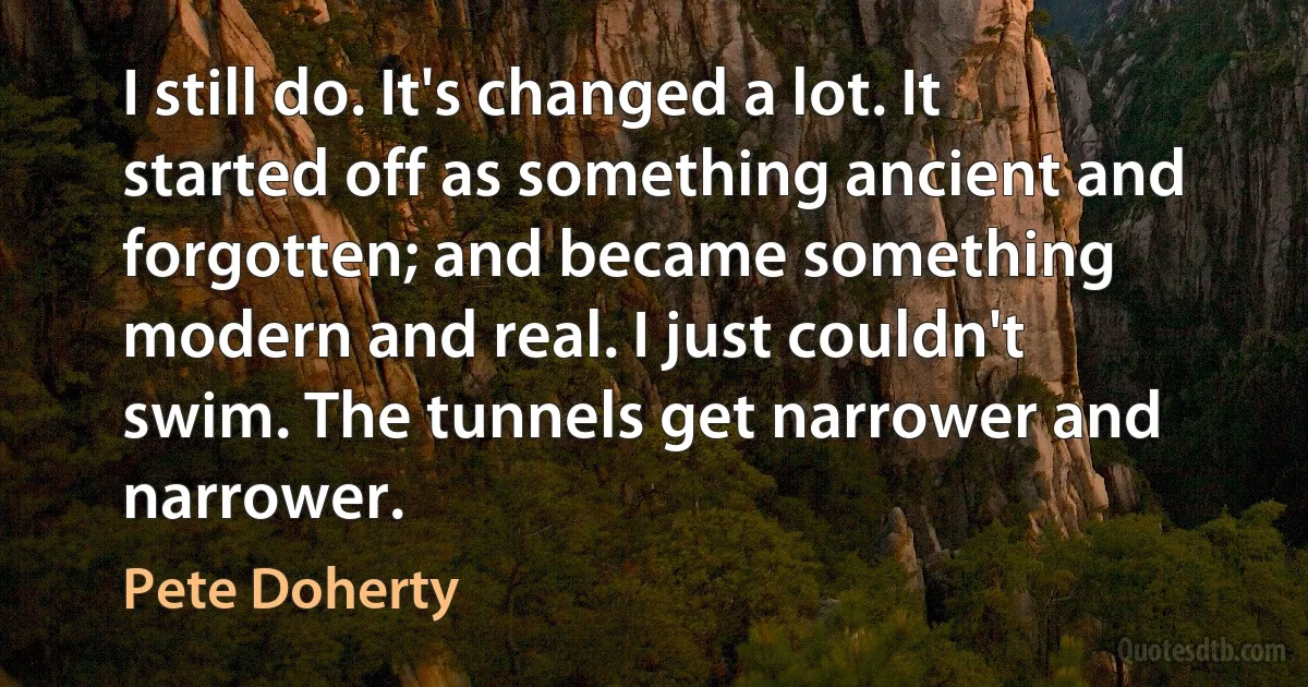 I still do. It's changed a lot. It started off as something ancient and forgotten; and became something modern and real. I just couldn't swim. The tunnels get narrower and narrower. (Pete Doherty)