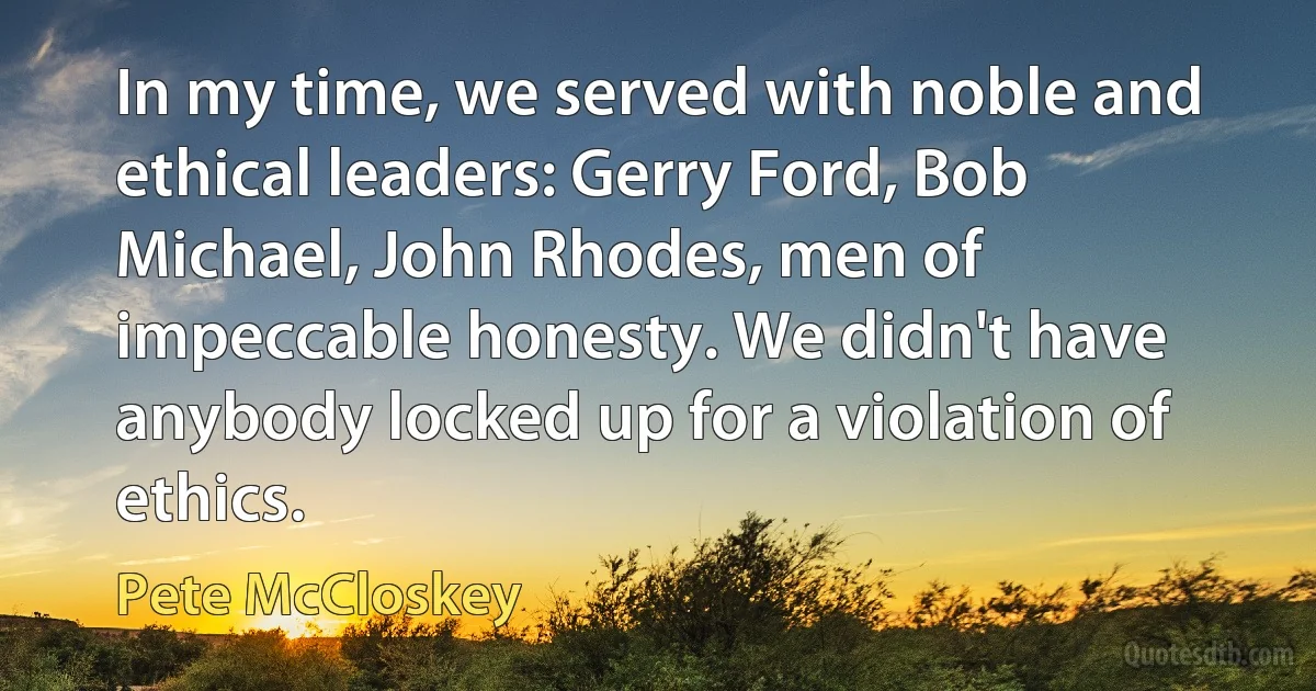 In my time, we served with noble and ethical leaders: Gerry Ford, Bob Michael, John Rhodes, men of impeccable honesty. We didn't have anybody locked up for a violation of ethics. (Pete McCloskey)