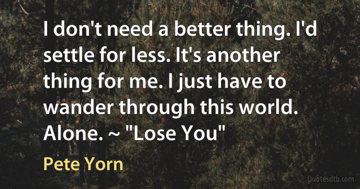 I don't need a better thing. I'd settle for less. It's another thing for me. I just have to wander through this world. Alone. ~ "Lose You" (Pete Yorn)