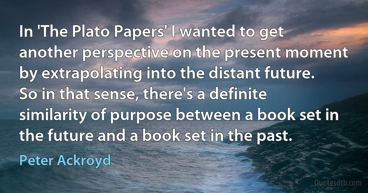 In 'The Plato Papers' I wanted to get another perspective on the present moment by extrapolating into the distant future. So in that sense, there's a definite similarity of purpose between a book set in the future and a book set in the past. (Peter Ackroyd)