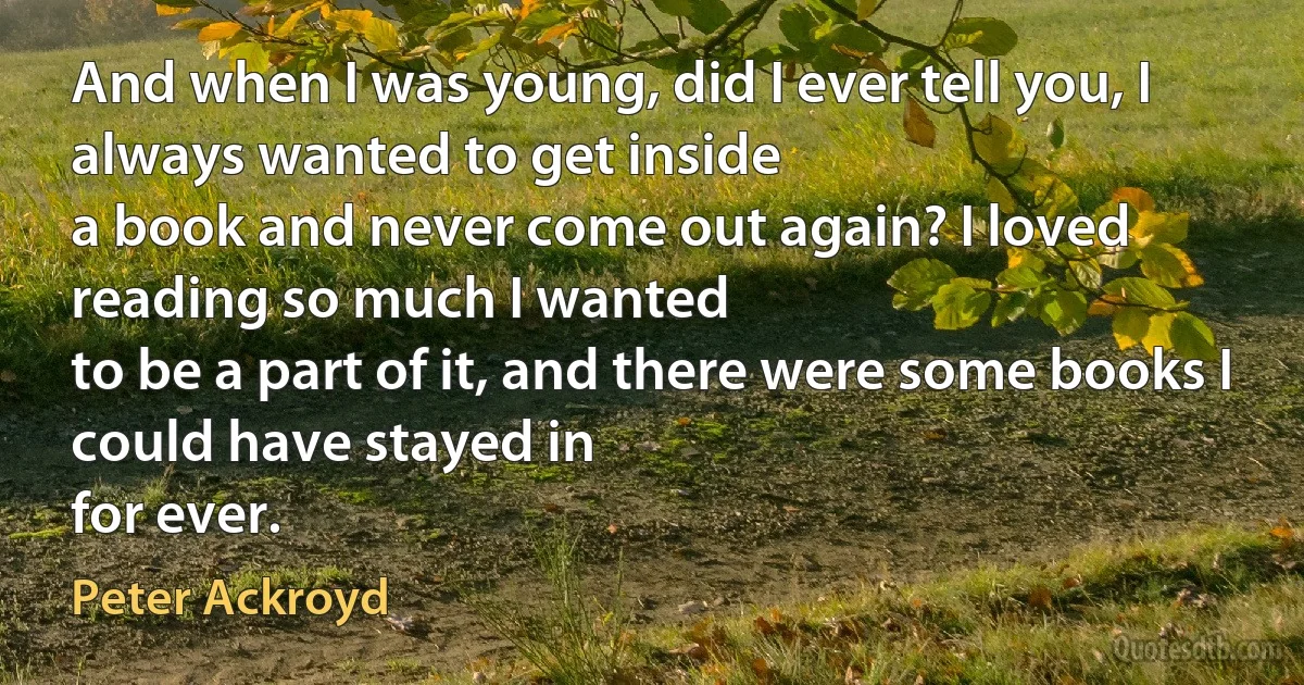 And when I was young, did I ever tell you, I always wanted to get inside
a book and never come out again? I loved reading so much I wanted
to be a part of it, and there were some books I could have stayed in
for ever. (Peter Ackroyd)