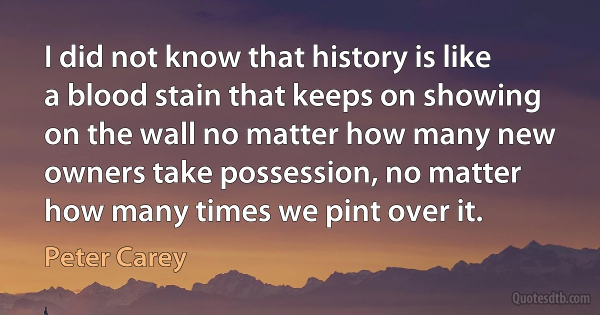 I did not know that history is like a blood stain that keeps on showing on the wall no matter how many new owners take possession, no matter how many times we pint over it. (Peter Carey)