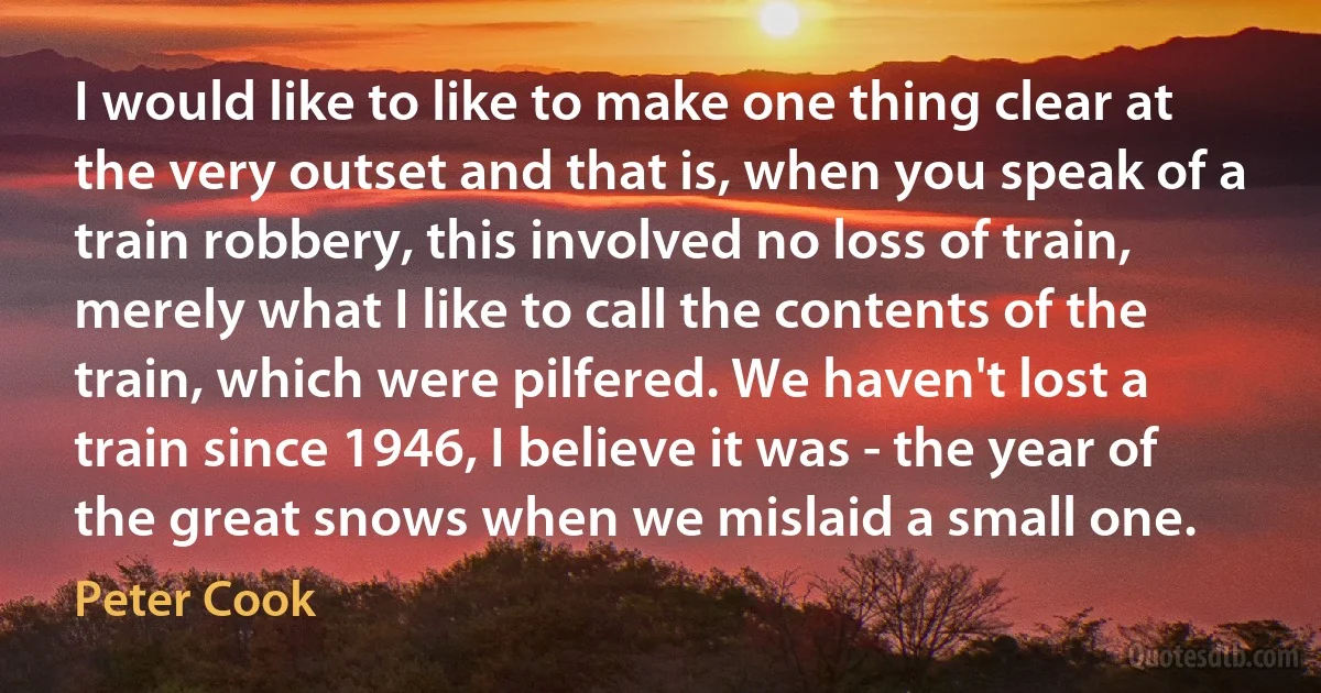 I would like to like to make one thing clear at the very outset and that is, when you speak of a train robbery, this involved no loss of train, merely what I like to call the contents of the train, which were pilfered. We haven't lost a train since 1946, I believe it was - the year of the great snows when we mislaid a small one. (Peter Cook)