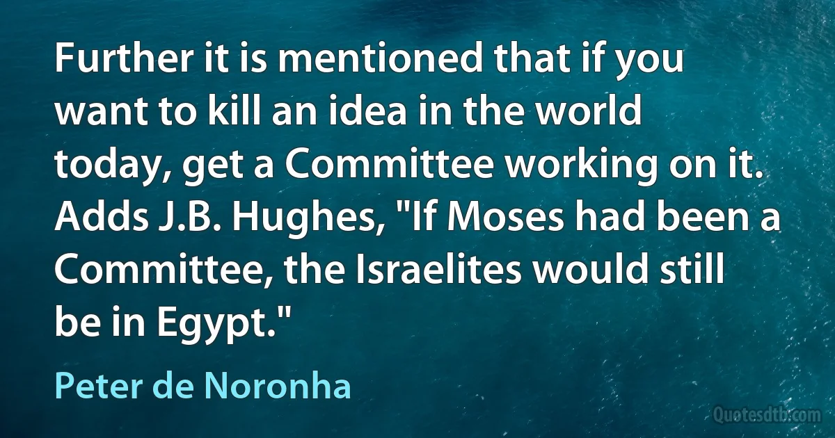 Further it is mentioned that if you want to kill an idea in the world today, get a Committee working on it. Adds J.B. Hughes, "If Moses had been a Committee, the Israelites would still be in Egypt." (Peter de Noronha)