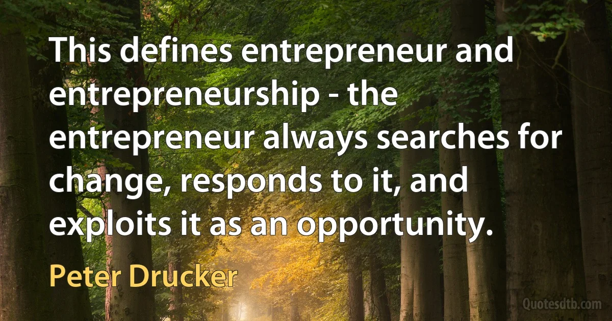 This defines entrepreneur and entrepreneurship - the entrepreneur always searches for change, responds to it, and exploits it as an opportunity. (Peter Drucker)