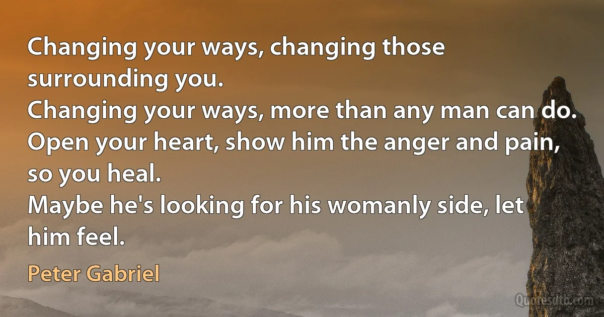 Changing your ways, changing those surrounding you.
Changing your ways, more than any man can do.
Open your heart, show him the anger and pain, so you heal.
Maybe he's looking for his womanly side, let him feel. (Peter Gabriel)