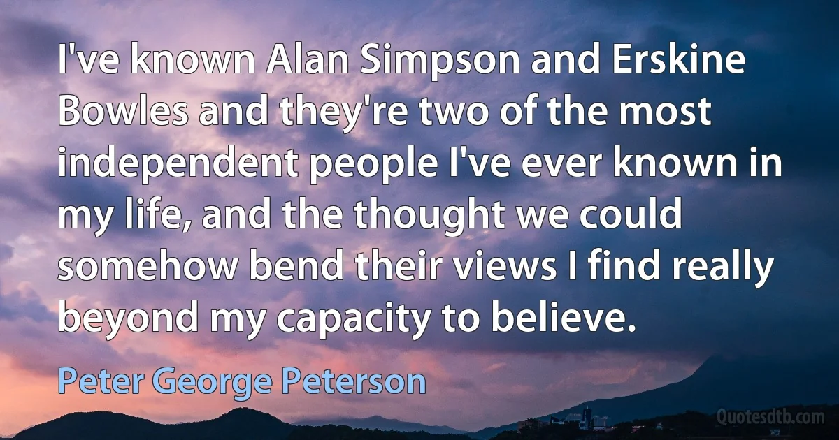 I've known Alan Simpson and Erskine Bowles and they're two of the most independent people I've ever known in my life, and the thought we could somehow bend their views I find really beyond my capacity to believe. (Peter George Peterson)