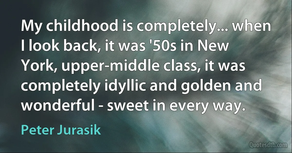 My childhood is completely... when I look back, it was '50s in New York, upper-middle class, it was completely idyllic and golden and wonderful - sweet in every way. (Peter Jurasik)