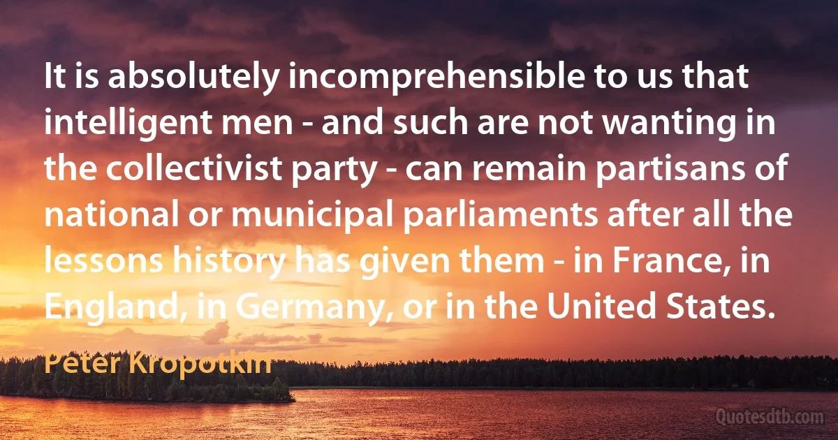 It is absolutely incomprehensible to us that intelligent men - and such are not wanting in the collectivist party - can remain partisans of national or municipal parliaments after all the lessons history has given them - in France, in England, in Germany, or in the United States. (Peter Kropotkin)