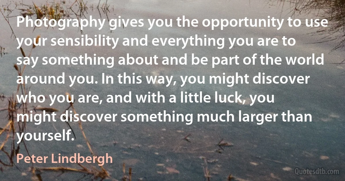 Photography gives you the opportunity to use your sensibility and everything you are to say something about and be part of the world around you. In this way, you might discover who you are, and with a little luck, you might discover something much larger than yourself. (Peter Lindbergh)