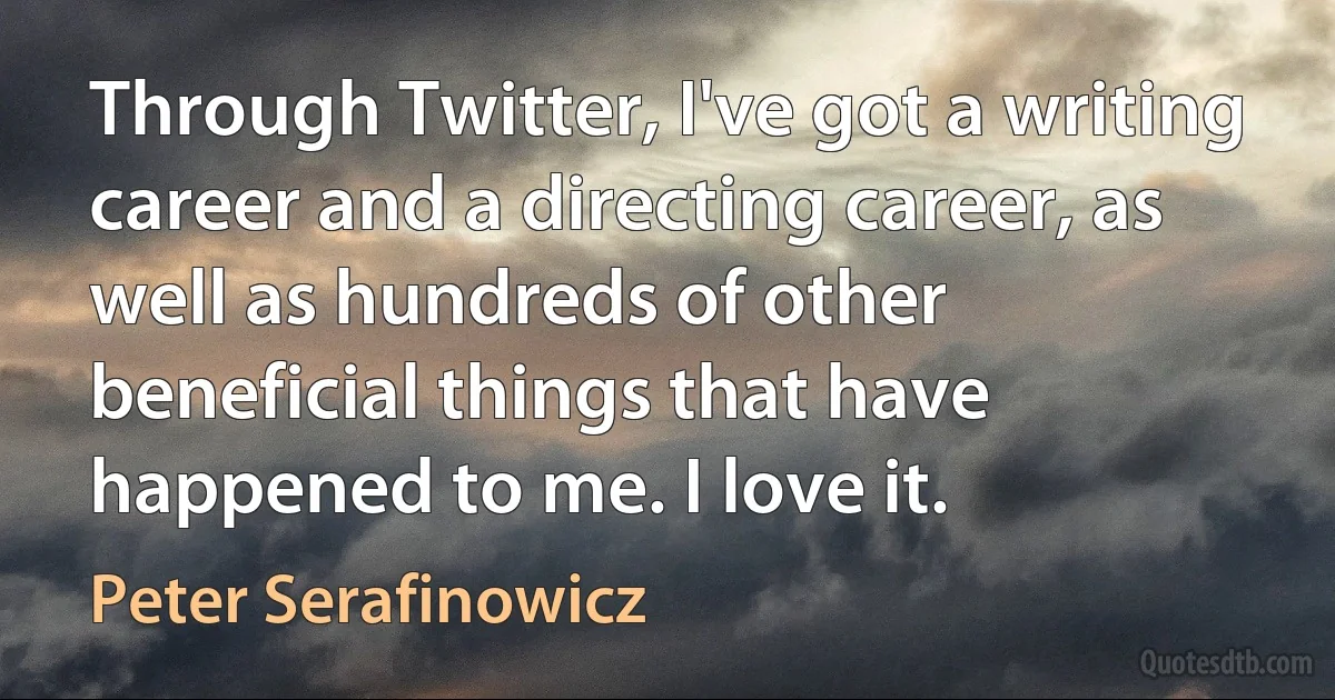 Through Twitter, I've got a writing career and a directing career, as well as hundreds of other beneficial things that have happened to me. I love it. (Peter Serafinowicz)