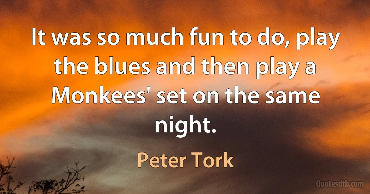 It was so much fun to do, play the blues and then play a Monkees' set on the same night. (Peter Tork)